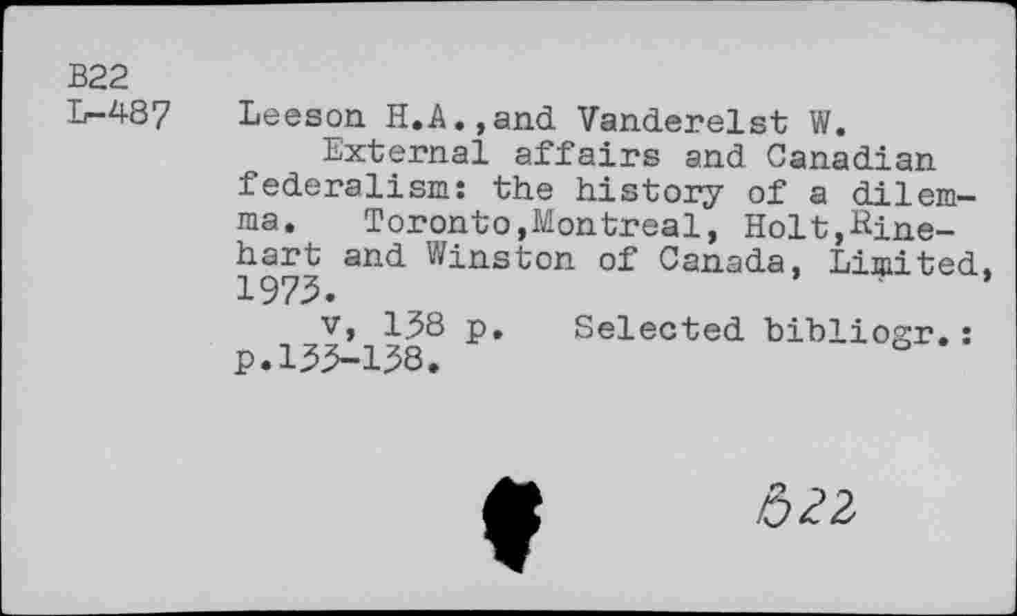 ﻿B22
L-487
Leeson H.A.,and Vanderelst W.
External affairs and Canadian federalism: the history of a dilemma. Toronto,Montreal, Holt,Rinehart and Winston of Canada, Limited, 1973.
v, 1J8 p. Selected bibliogr.: p.133-138.
522